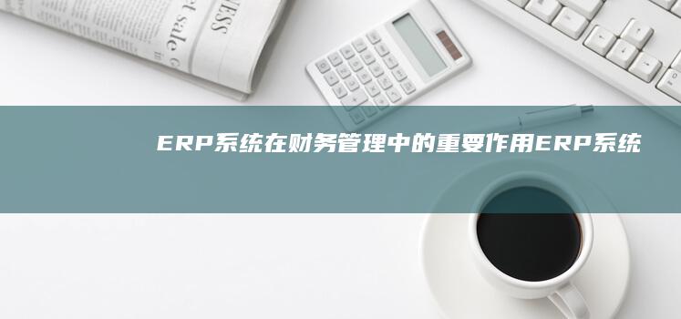 ERP系统在财务管理中的重要作用 (ERP系统在支持企业创新和研发方面的作用包括)